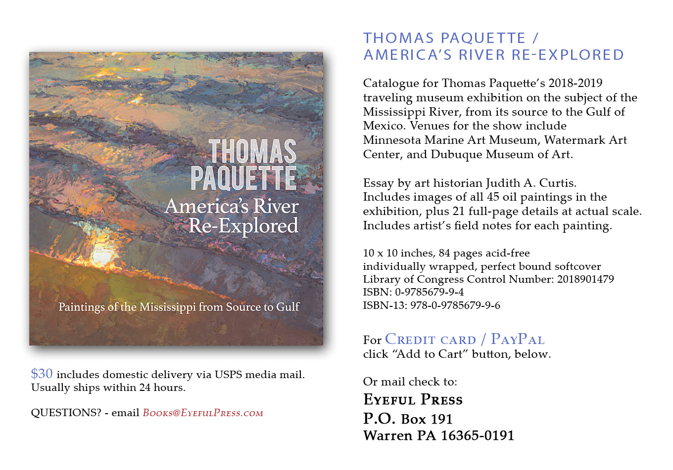 Catalogue for Thomas Paquettes 2018-2019 traveling museum exhibition on the subject of the Mississippi River, from its source to the Gulf of Mexico. Venues for the show include Minnesota Marine Art Museum, Watermark Art Center, and Dubuque Museum of Art. Essay by art historian Judith A. Curtis. Includes images of all 45 oil paintings in the exhibition, plus 21 full-page details at actual scale. 